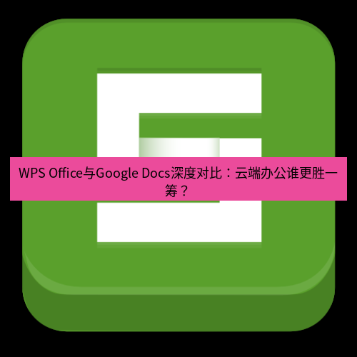 wps WPS Office与Google Docs深度对比：云端办公谁更胜一筹？